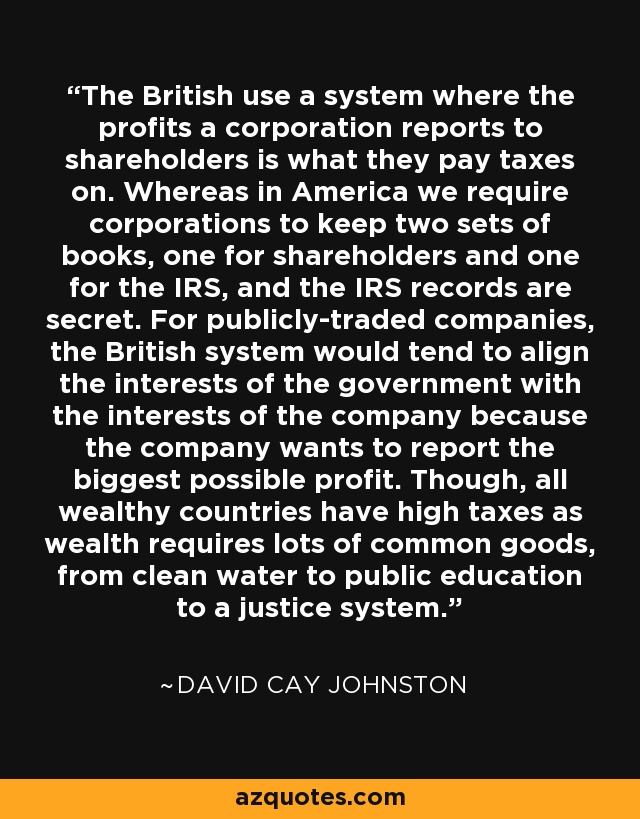 The British use a system where the profits a corporation reports to shareholders is what they pay taxes on. Whereas in America we require corporations to keep two sets of books, one for shareholders and one for the IRS, and the IRS records are secret. For publicly-traded companies, the British system would tend to align the interests of the government with the interests of the company because the company wants to report the biggest possible profit. Though, all wealthy countries have high taxes as wealth requires lots of common goods, from clean water to public education to a justice system. - David Cay Johnston