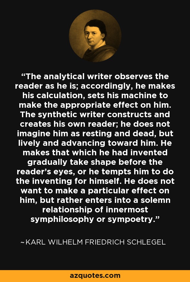 The analytical writer observes the reader as he is; accordingly, he makes his calculation, sets his machine to make the appropriate effect on him. The synthetic writer constructs and creates his own reader; he does not imagine him as resting and dead, but lively and advancing toward him. He makes that which he had invented gradually take shape before the reader's eyes, or he tempts him to do the inventing for himself. He does not want to make a particular effect on him, but rather enters into a solemn relationship of innermost symphilosophy or sympoetry. - Karl Wilhelm Friedrich Schlegel