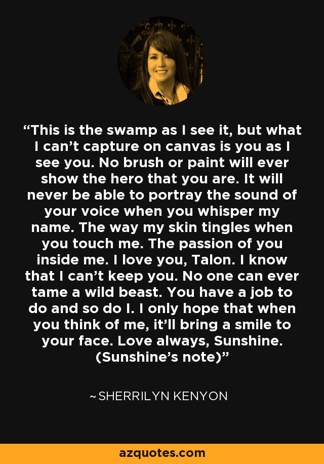 This is the swamp as I see it, but what I can’t capture on canvas is you as I see you. No brush or paint will ever show the hero that you are. It will never be able to portray the sound of your voice when you whisper my name. The way my skin tingles when you touch me. The passion of you inside me. I love you, Talon. I know that I can’t keep you. No one can ever tame a wild beast. You have a job to do and so do I. I only hope that when you think of me, it’ll bring a smile to your face. Love always, Sunshine. (Sunshine's note) - Sherrilyn Kenyon