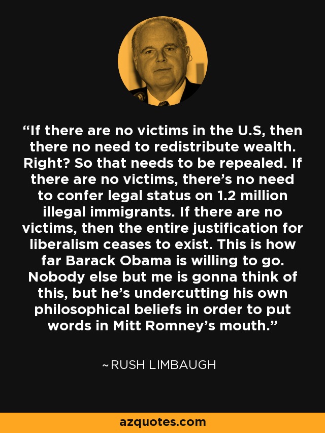 If there are no victims in the U.S, then there no need to redistribute wealth. Right? So that needs to be repealed. If there are no victims, there's no need to confer legal status on 1.2 million illegal immigrants. If there are no victims, then the entire justification for liberalism ceases to exist. This is how far Barack Obama is willing to go. Nobody else but me is gonna think of this, but he's undercutting his own philosophical beliefs in order to put words in Mitt Romney's mouth. - Rush Limbaugh