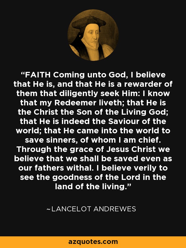 FAITH Coming unto God, I believe that He is, and that He is a rewarder of them that diligently seek Him: I know that my Redeemer liveth; that He is the Christ the Son of the Living God; that He is indeed the Saviour of the world; that He came into the world to save sinners, of whom I am chief. Through the grace of Jesus Christ we believe that we shall be saved even as our fathers withal. I believe verily to see the goodness of the Lord in the land of the living. - Lancelot Andrewes