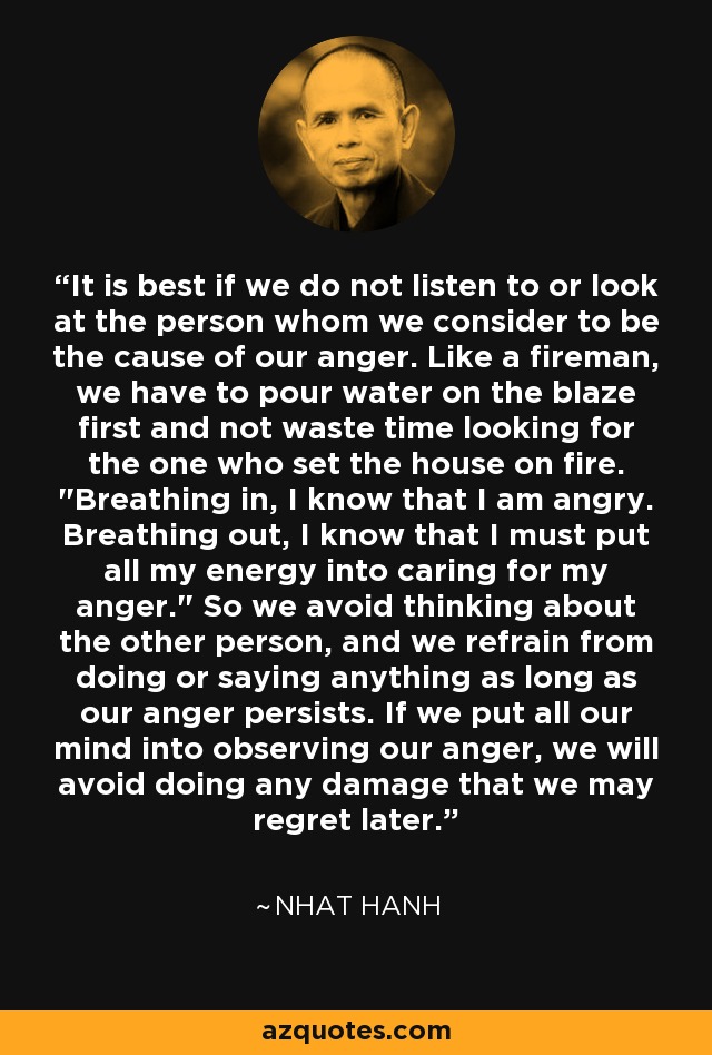 It is best if we do not listen to or look at the person whom we consider to be the cause of our anger. Like a fireman, we have to pour water on the blaze first and not waste time looking for the one who set the house on fire. 