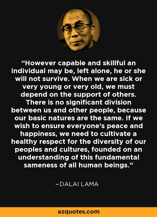 However capable and skillful an individual may be, left alone, he or she will not survive. When we are sick or very young or very old, we must depend on the support of others. There is no significant division between us and other people, because our basic natures are the same. If we wish to ensure everyone's peace and happiness, we need to cultivate a healthy respect for the diversity of our peoples and cultures, founded on an understanding of this fundamental sameness of all human beings. - Dalai Lama