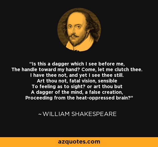 Is this a dagger which I see before me, The handle toward my hand? Come, let me clutch thee. I have thee not, and yet I see thee still. Art thou not, fatal vision, sensible To feeling as to sight? or art thou but A dagger of the mind, a false creation, Proceeding from the heat-oppressed brain? - William Shakespeare Is this a dagger which I see before me, The handle toward my hand? Come, let me clutch thee. I have thee not, and yet I see thee still. Art thou not, fatal vision, sensible To feeling as to sight? or art thou but A dagger of the mind, a false creation, Proceeding from the heat-oppressed brain? - William Shakespeare