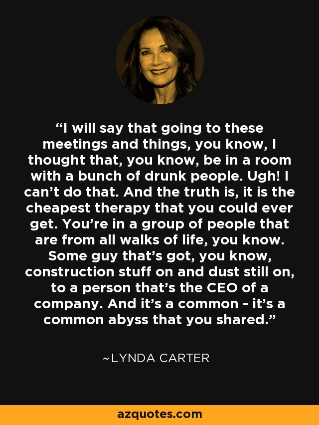 I will say that going to these meetings and things, you know, I thought that, you know, be in a room with a bunch of drunk people. Ugh! I can't do that. And the truth is, it is the cheapest therapy that you could ever get. You're in a group of people that are from all walks of life, you know. Some guy that's got, you know, construction stuff on and dust still on, to a person that's the CEO of a company. And it's a common - it's a common abyss that you shared. - Lynda Carter