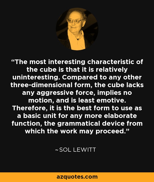 The most interesting characteristic of the cube is that it is relatively uninteresting. Compared to any other three-dimensional form, the cube lacks any aggressive force, implies no motion, and is least emotive. Therefore, it is the best form to use as a basic unit for any more elaborate function, the grammatical device from which the work may proceed. - Sol LeWitt