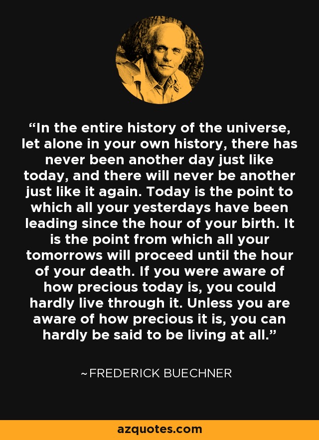 In the entire history of the universe, let alone in your own history, there has never been another day just like today, and there will never be another just like it again. Today is the point to which all your yesterdays have been leading since the hour of your birth. It is the point from which all your tomorrows will proceed until the hour of your death. If you were aware of how precious today is, you could hardly live through it. Unless you are aware of how precious it is, you can hardly be said to be living at all. - Frederick Buechner