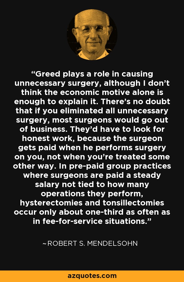 Greed plays a role in causing unnecessary surgery, although I don't think the economic motive alone is enough to explain it. There's no doubt that if you eliminated all unnecessary surgery, most surgeons would go out of business. They'd have to look for honest work, because the surgeon gets paid when he performs surgery on you, not when you're treated some other way. In pre-paid group practices where surgeons are paid a steady salary not tied to how many operations they perform, hysterectomies and tonsillectomies occur only about one-third as often as in fee-for-service situations. - Robert S. Mendelsohn
