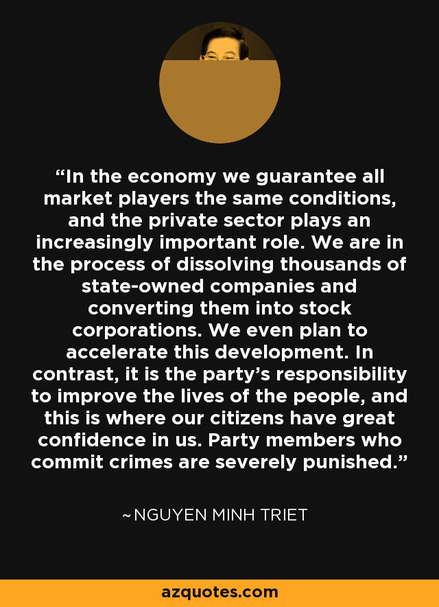 In the economy we guarantee all market players the same conditions, and the private sector plays an increasingly important role. We are in the process of dissolving thousands of state-owned companies and converting them into stock corporations. We even plan to accelerate this development. In contrast, it is the party's responsibility to improve the lives of the people, and this is where our citizens have great confidence in us. Party members who commit crimes are severely punished. - Nguyen Minh Triet