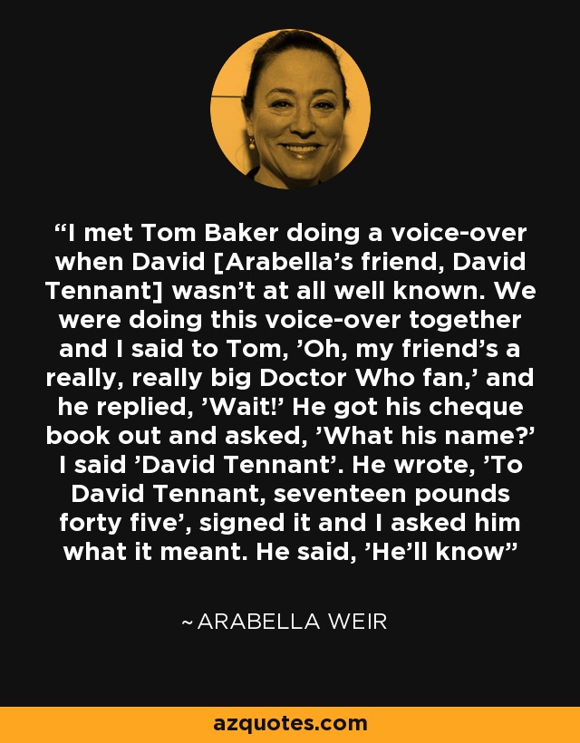 I met Tom Baker doing a voice-over when David [Arabella's friend, David Tennant] wasn't at all well known. We were doing this voice-over together and I said to Tom, 'Oh, my friend's a really, really big Doctor Who fan,' and he replied, 'Wait!' He got his cheque book out and asked, 'What his name?' I said 'David Tennant'. He wrote, 'To David Tennant, seventeen pounds forty five', signed it and I asked him what it meant. He said, 'He'll know' - Arabella Weir