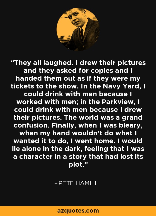 They all laughed. I drew their pictures and they asked for copies and I handed them out as if they were my tickets to the show. In the Navy Yard, I could drink with men because I worked with men; in the Parkview, I could drink with men because I drew their pictures. The world was a grand confusion. Finally, when I was bleary, when my hand wouldn't do what I wanted it to do, I went home. I would lie alone in the dark, feeling that I was a character in a story that had lost its plot. - Pete Hamill