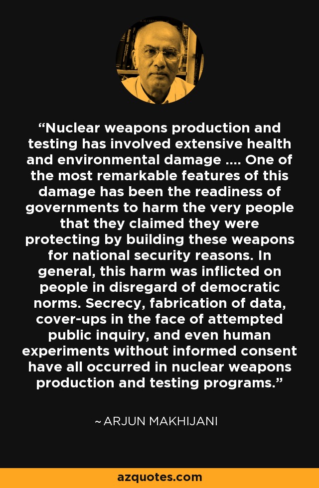 Nuclear weapons production and testing has involved extensive health and environmental damage .... One of the most remarkable features of this damage has been the readiness of governments to harm the very people that they claimed they were protecting by building these weapons for national security reasons. In general, this harm was inflicted on people in disregard of democratic norms. Secrecy, fabrication of data, cover-ups in the face of attempted public inquiry, and even human experiments without informed consent have all occurred in nuclear weapons production and testing programs. - Arjun Makhijani