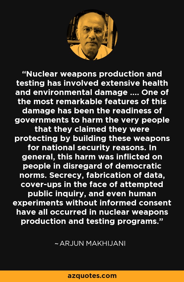 Nuclear weapons production and testing has involved extensive health and environmental damage .... One of the most remarkable features of this damage has been the readiness of governments to harm the very people that they claimed they were protecting by building these weapons for national security reasons. In general, this harm was inflicted on people in disregard of democratic norms. Secrecy, fabrication of data, cover-ups in the face of attempted public inquiry, and even human experiments without informed consent have all occurred in nuclear weapons production and testing programs. - Arjun Makhijani