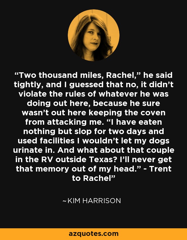 Two thousand miles, Rachel,” he said tightly, and I guessed that no, it didn’t violate the rules of whatever he was doing out here, because he sure wasn’t out here keeping the coven from attacking me. “I have eaten nothing but slop for two days and used facilities I wouldn’t let my dogs urinate in. And what about that couple in the RV outside Texas? I’ll never get that memory out of my head.” - Trent to Rachel - Kim Harrison