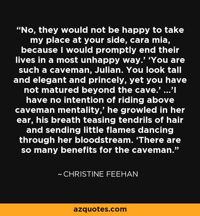 No, they would not be happy to take my place at your side, cara mia, because I would promptly end their lives in a most unhappy way.’ ‘You are such a caveman, Julian. You look tall and elegant and princely, yet you have not matured beyond the cave.’ …’I have no intention of riding above caveman mentality,’ he growled in her ear, his breath teasing tendrils of hair and sending little flames dancing through her bloodstream. ‘There are so many benefits for the caveman. - Christine Feehan