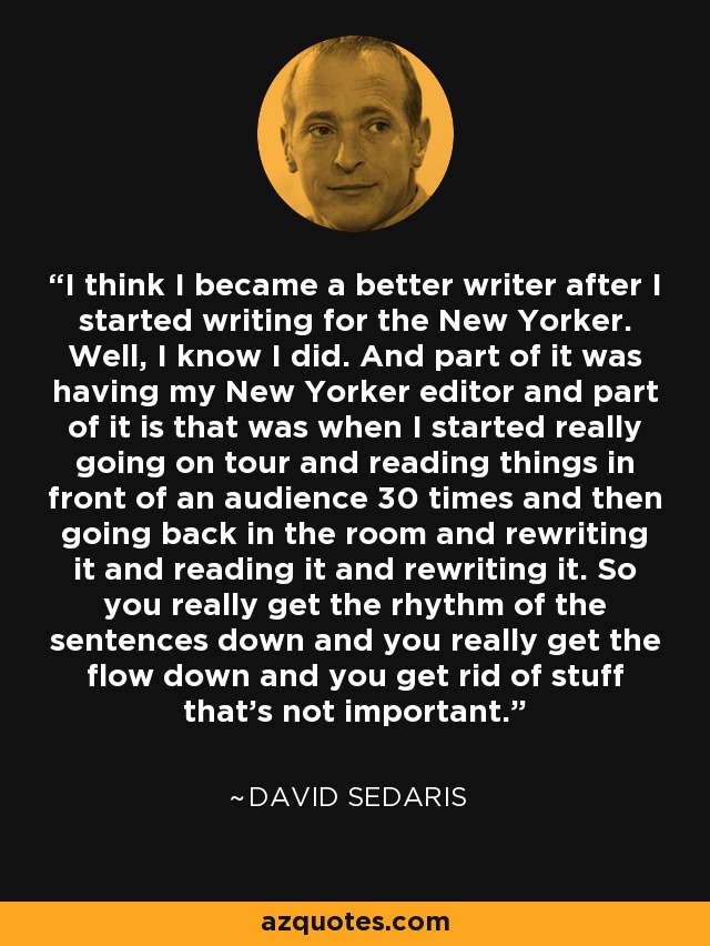 I think I became a better writer after I started writing for the New Yorker. Well, I know I did. And part of it was having my New Yorker editor and part of it is that was when I started really going on tour and reading things in front of an audience 30 times and then going back in the room and rewriting it and reading it and rewriting it. So you really get the rhythm of the sentences down and you really get the flow down and you get rid of stuff that's not important. - David Sedaris