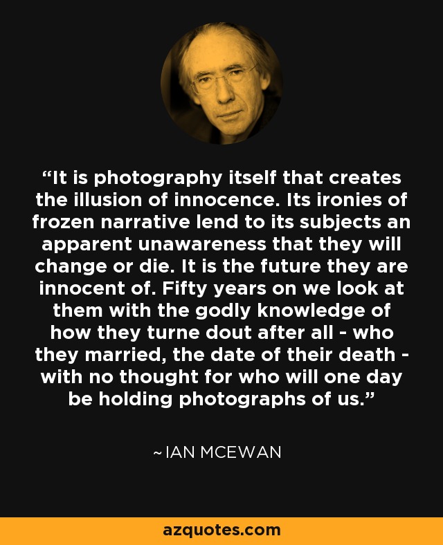 It is photography itself that creates the illusion of innocence. Its ironies of frozen narrative lend to its subjects an apparent unawareness that they will change or die. It is the future they are innocent of. Fifty years on we look at them with the godly knowledge of how they turne dout after all - who they married, the date of their death - with no thought for who will one day be holding photographs of us. - Ian Mcewan