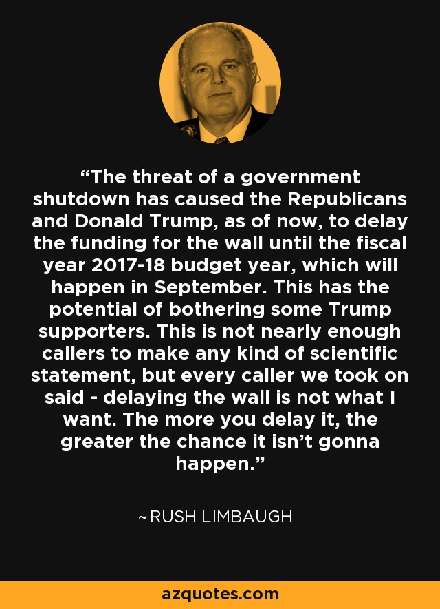 The threat of a government shutdown has caused the Republicans and Donald Trump, as of now, to delay the funding for the wall until the fiscal year 2017-18 budget year, which will happen in September. This has the potential of bothering some Trump supporters. This is not nearly enough callers to make any kind of scientific statement, but every caller we took on said - delaying the wall is not what I want. The more you delay it, the greater the chance it isn't gonna happen. - Rush Limbaugh