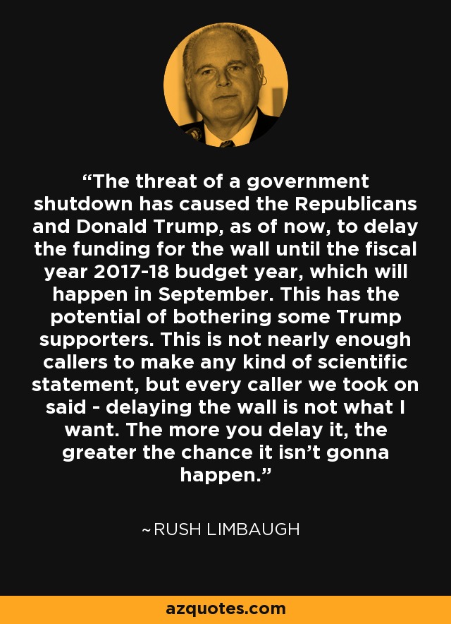 The threat of a government shutdown has caused the Republicans and Donald Trump, as of now, to delay the funding for the wall until the fiscal year 2017-18 budget year, which will happen in September. This has the potential of bothering some Trump supporters. This is not nearly enough callers to make any kind of scientific statement, but every caller we took on said - delaying the wall is not what I want. The more you delay it, the greater the chance it isn't gonna happen. - Rush Limbaugh
