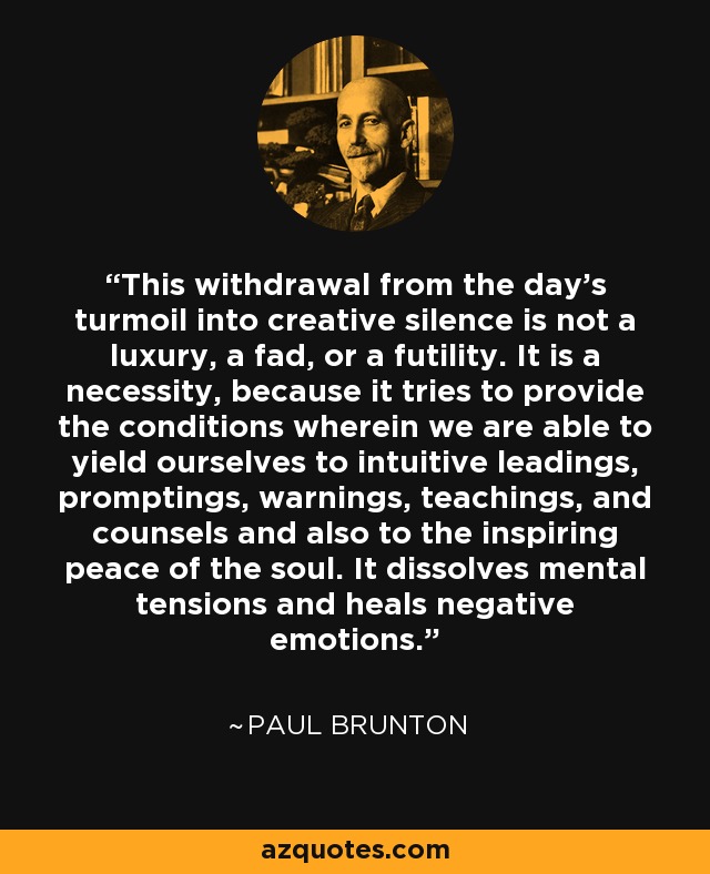 This withdrawal from the day's turmoil into creative silence is not a luxury, a fad, or a futility. It is a necessity, because it tries to provide the conditions wherein we are able to yield ourselves to intuitive leadings, promptings, warnings, teachings, and counsels and also to the inspiring peace of the soul. It dissolves mental tensions and heals negative emotions. - Paul Brunton
