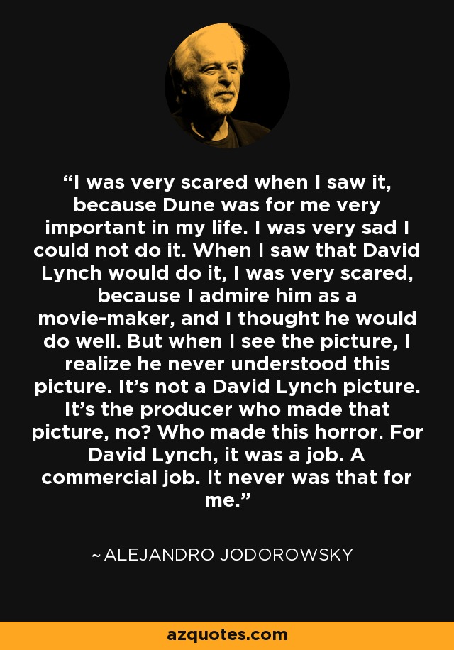 I was very scared when I saw it, because Dune was for me very important in my life. I was very sad I could not do it. When I saw that David Lynch would do it, I was very scared, because I admire him as a movie-maker, and I thought he would do well. But when I see the picture, I realize he never understood this picture. It's not a David Lynch picture. It's the producer who made that picture, no? Who made this horror. For David Lynch, it was a job. A commercial job. It never was that for me. - Alejandro Jodorowsky