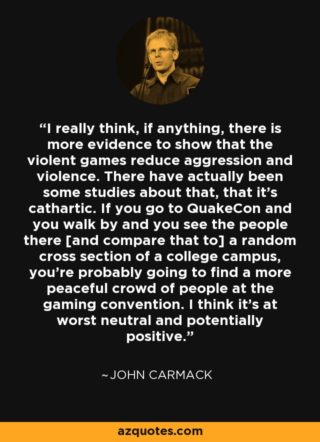 I really think, if anything, there is more evidence to show that the violent games reduce aggression and violence. There have actually been some studies about that, that it's cathartic. If you go to QuakeCon and you walk by and you see the people there [and compare that to] a random cross section of a college campus, you're probably going to find a more peaceful crowd of people at the gaming convention. I think it’s at worst neutral and potentially positive. - John Carmack