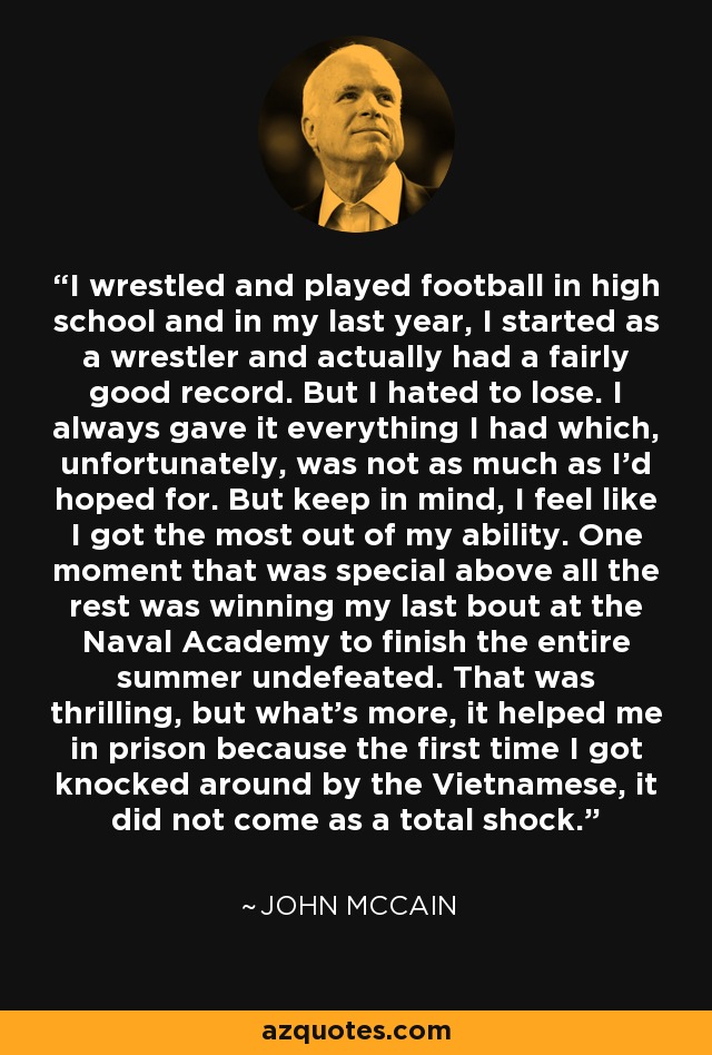 I wrestled and played football in high school and in my last year, I started as a wrestler and actually had a fairly good record. But I hated to lose. I always gave it everything I had which, unfortunately, was not as much as I'd hoped for. But keep in mind, I feel like I got the most out of my ability. One moment that was special above all the rest was winning my last bout at the Naval Academy to finish the entire summer undefeated. That was thrilling, but what's more, it helped me in prison because the first time I got knocked around by the Vietnamese, it did not come as a total shock. - John McCain