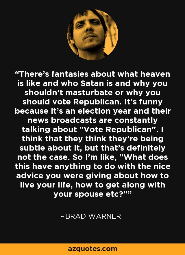 There's fantasies about what heaven is like and who Satan is and why you shouldn't masturbate or why you should vote Republican. It's funny because it's an election year and their news broadcasts are constantly talking about 
