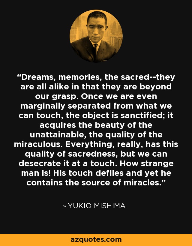 Dreams, memories, the sacred--they are all alike in that they are beyond our grasp. Once we are even marginally separated from what we can touch, the object is sanctified; it acquires the beauty of the unattainable, the quality of the miraculous. Everything, really, has this quality of sacredness, but we can desecrate it at a touch. How strange man is! His touch defiles and yet he contains the source of miracles. - Yukio Mishima