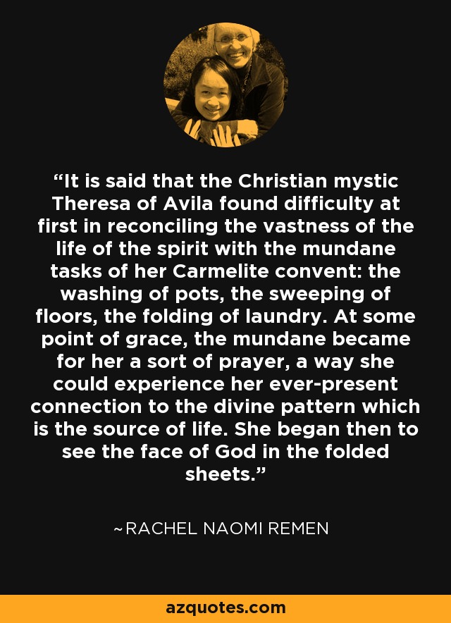 It is said that the Christian mystic Theresa of Avila found difficulty at first in reconciling the vastness of the life of the spirit with the mundane tasks of her Carmelite convent: the washing of pots, the sweeping of floors, the folding of laundry. At some point of grace, the mundane became for her a sort of prayer, a way she could experience her ever-present connection to the divine pattern which is the source of life. She began then to see the face of God in the folded sheets. - Rachel Naomi Remen