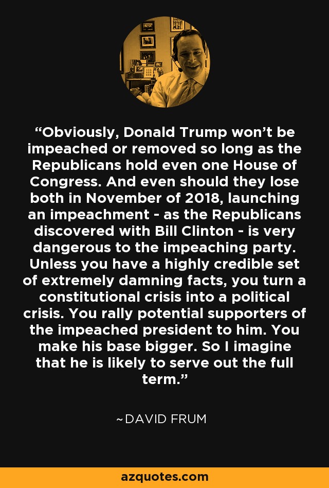 Obviously, Donald Trump won't be impeached or removed so long as the Republicans hold even one House of Congress. And even should they lose both in November of 2018, launching an impeachment - as the Republicans discovered with Bill Clinton - is very dangerous to the impeaching party. Unless you have a highly credible set of extremely damning facts, you turn a constitutional crisis into a political crisis. You rally potential supporters of the impeached president to him. You make his base bigger. So I imagine that he is likely to serve out the full term. - David Frum