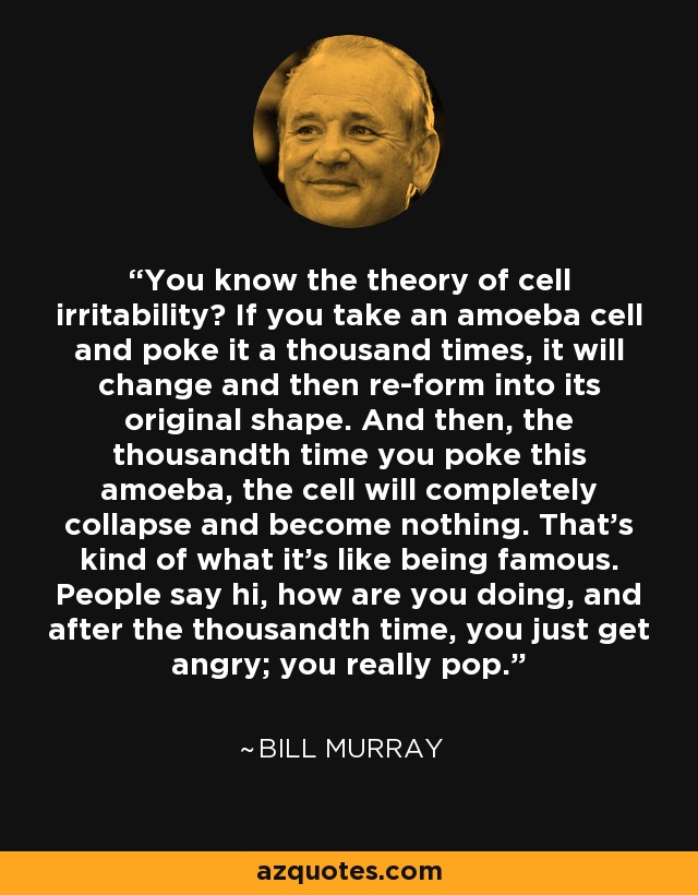 You know the theory of cell irritability? If you take an amoeba cell and poke it a thousand times, it will change and then re-form into its original shape. And then, the thousandth time you poke this amoeba, the cell will completely collapse and become nothing. That's kind of what it's like being famous. People say hi, how are you doing, and after the thousandth time, you just get angry; you really pop. - Bill Murray