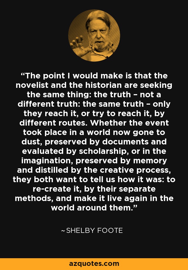 The point I would make is that the novelist and the historian are seeking the same thing: the truth – not a different truth: the same truth – only they reach it, or try to reach it, by different routes. Whether the event took place in a world now gone to dust, preserved by documents and evaluated by scholarship, or in the imagination, preserved by memory and distilled by the creative process, they both want to tell us how it was: to re-create it, by their separate methods, and make it live again in the world around them. - Shelby Foote