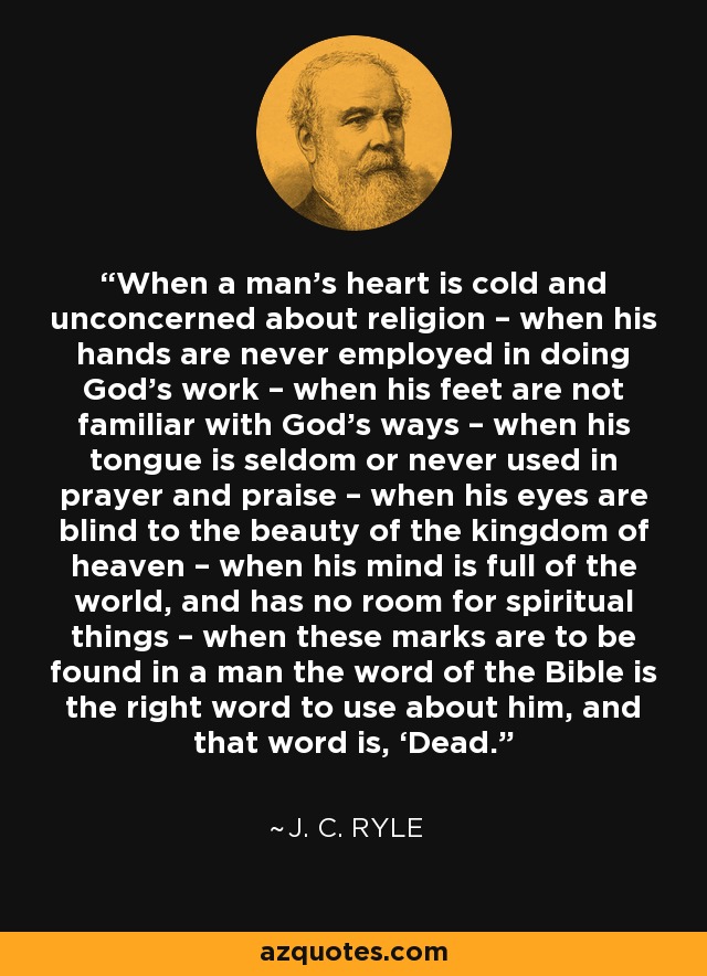 When a man’s heart is cold and unconcerned about religion – when his hands are never employed in doing God’s work – when his feet are not familiar with God’s ways – when his tongue is seldom or never used in prayer and praise – when his eyes are blind to the beauty of the kingdom of heaven – when his mind is full of the world, and has no room for spiritual things – when these marks are to be found in a man the word of the Bible is the right word to use about him, and that word is, ‘Dead.’ - J. C. Ryle