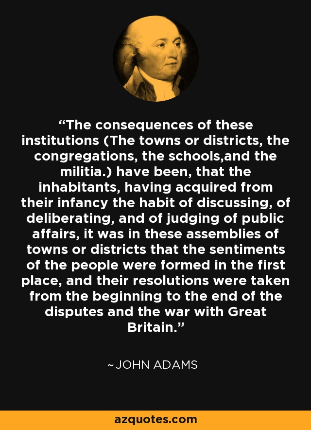The consequences of these institutions (The towns or districts, the congregations, the schools,and the militia.) have been, that the inhabitants, having acquired from their infancy the habit of discussing, of deliberating, and of judging of public affairs, it was in these assemblies of towns or districts that the sentiments of the people were formed in the first place, and their resolutions were taken from the beginning to the end of the disputes and the war with Great Britain. - John Adams
