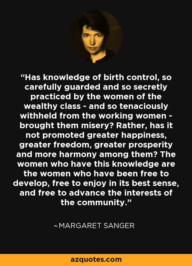 Has knowledge of birth control, so carefully guarded and so secretly practiced by the women of the wealthy class - and so tenaciously withheld from the working women - brought them misery? Rather, has it not promoted greater happiness, greater freedom, greater prosperity and more harmony among them? The women who have this knowledge are the women who have been free to develop, free to enjoy in its best sense, and free to advance the interests of the community. - Margaret Sanger