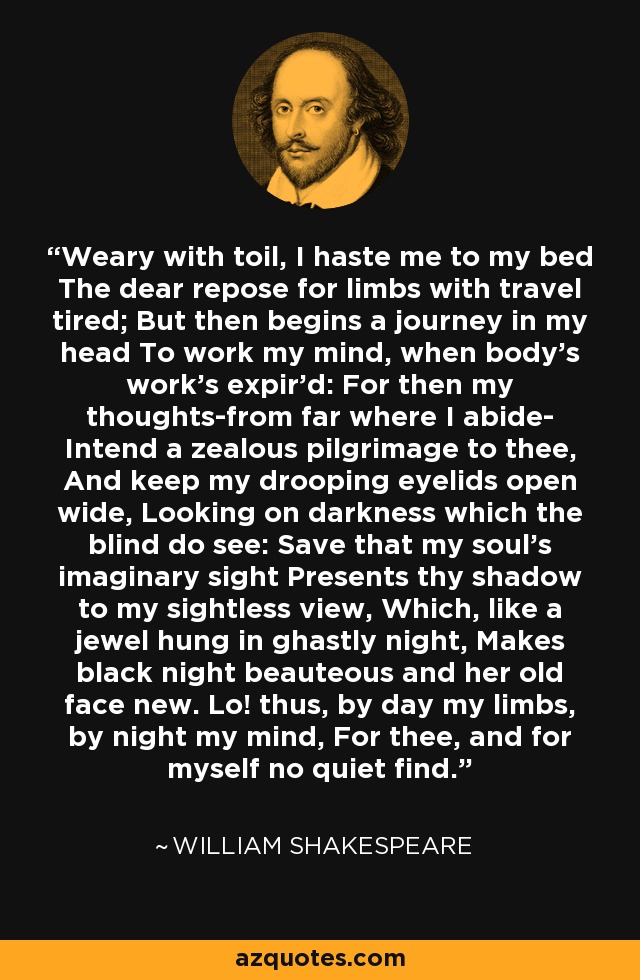 Weary with toil, I haste me to my bed The dear repose for limbs with travel tired; But then begins a journey in my head To work my mind, when body's work's expir'd: For then my thoughts-from far where I abide- Intend a zealous pilgrimage to thee, And keep my drooping eyelids open wide, Looking on darkness which the blind do see: Save that my soul's imaginary sight Presents thy shadow to my sightless view, Which, like a jewel hung in ghastly night, Makes black night beauteous and her old face new. Lo! thus, by day my limbs, by night my mind, For thee, and for myself no quiet find. - William Shakespeare