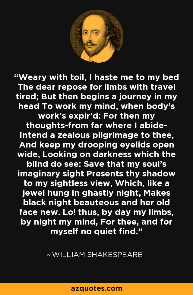 Weary with toil, I haste me to my bed The dear repose for limbs with travel tired; But then begins a journey in my head To work my mind, when body's work's expir'd: For then my thoughts-from far where I abide- Intend a zealous pilgrimage to thee, And keep my drooping eyelids open wide, Looking on darkness which the blind do see: Save that my soul's imaginary sight Presents thy shadow to my sightless view, Which, like a jewel hung in ghastly night, Makes black night beauteous and her old face new. Lo! thus, by day my limbs, by night my mind, For thee, and for myself no quiet find. - William Shakespeare