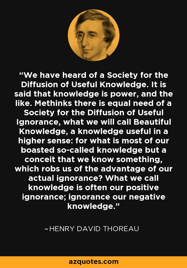 We have heard of a Society for the Diffusion of Useful Knowledge. It is said that knowledge is power, and the like. Methinks there is equal need of a Society for the Diffusion of Useful Ignorance, what we will call Beautiful Knowledge, a knowledge useful in a higher sense: for what is most of our boasted so-called knowledge but a conceit that we know something, which robs us of the advantage of our actual ignorance? What we call knowledge is often our positive ignorance; ignorance our negative knowledge. - Henry David Thoreau