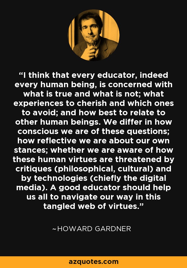 I think that every educator, indeed every human being, is concerned with what is true and what is not; what experiences to cherish and which ones to avoid; and how best to relate to other human beings. We differ in how conscious we are of these questions; how reflective we are about our own stances; whether we are aware of how these human virtues are threatened by critiques (philosophical, cultural) and by technologies (chiefly the digital media). A good educator should help us all to navigate our way in this tangled web of virtues. - Howard Gardner