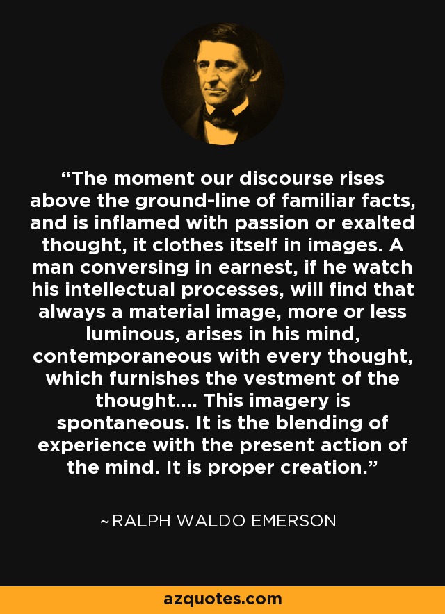 The moment our discourse rises above the ground-line of familiar facts, and is inflamed with passion or exalted thought, it clothes itself in images. A man conversing in earnest, if he watch his intellectual processes, will find that always a material image, more or less luminous, arises in his mind, contemporaneous with every thought, which furnishes the vestment of the thought.... This imagery is spontaneous. It is the blending of experience with the present action of the mind. It is proper creation. - Ralph Waldo Emerson