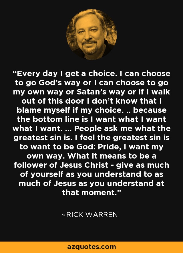 Every day I get a choice. I can choose to go God's way or I can choose to go my own way or Satan's way or if I walk out of this door I don't know that I blame myself if my choice. .. because the bottom line is I want what I want what I want. ... People ask me what the greatest sin is. I feel the greatest sin is to want to be God: Pride, I want my own way. What it means to be a follower of Jesus Christ - give as much of yourself as you understand to as much of Jesus as you understand at that moment. - Rick Warren