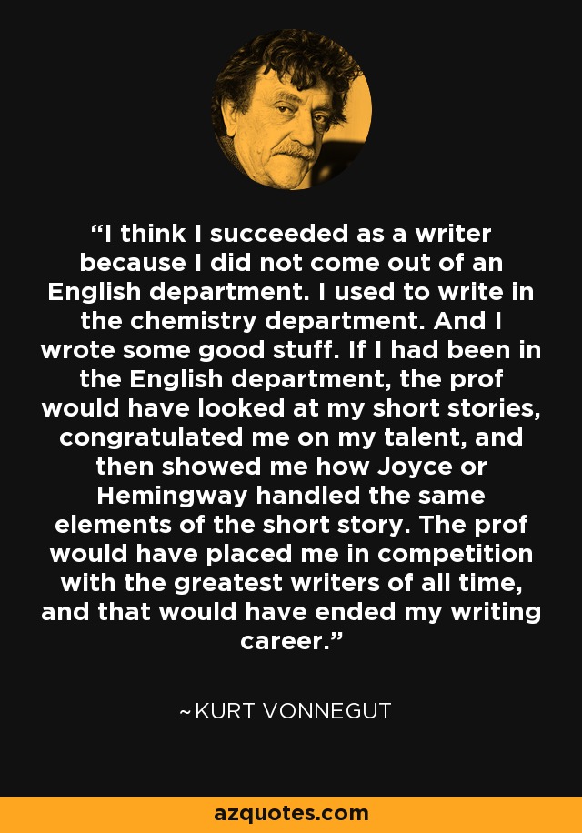 I think I succeeded as a writer because I did not come out of an English department. I used to write in the chemistry department. And I wrote some good stuff. If I had been in the English department, the prof would have looked at my short stories, congratulated me on my talent, and then showed me how Joyce or Hemingway handled the same elements of the short story. The prof would have placed me in competition with the greatest writers of all time, and that would have ended my writing career. - Kurt Vonnegut