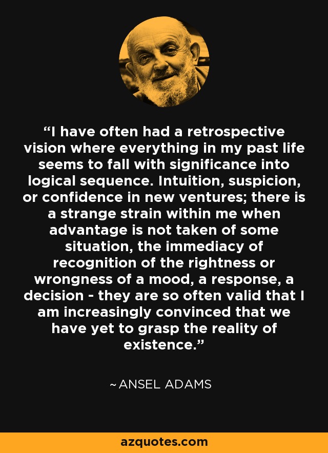 I have often had a retrospective vision where everything in my past life seems to fall with significance into logical sequence. Intuition, suspicion, or confidence in new ventures; there is a strange strain within me when advantage is not taken of some situation, the immediacy of recognition of the rightness or wrongness of a mood, a response, a decision - they are so often valid that I am increasingly convinced that we have yet to grasp the reality of existence. - Ansel Adams