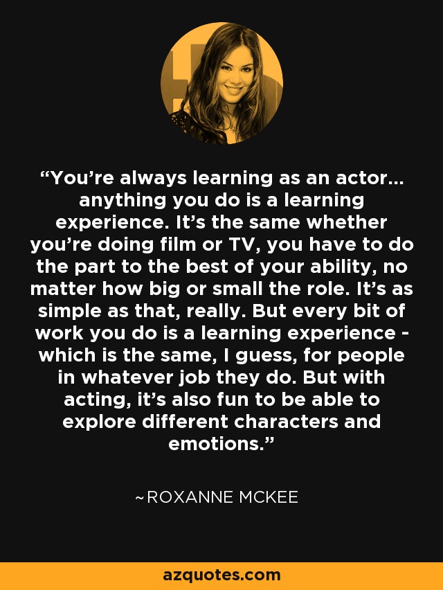 You're always learning as an actor... anything you do is a learning experience. It's the same whether you're doing film or TV, you have to do the part to the best of your ability, no matter how big or small the role. It's as simple as that, really. But every bit of work you do is a learning experience - which is the same, I guess, for people in whatever job they do. But with acting, it's also fun to be able to explore different characters and emotions. - Roxanne McKee