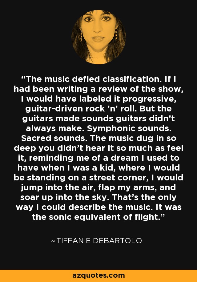 The music defied classification. If I had been writing a review of the show, I would have labeled it progressive, guitar-driven rock ’n’ roll. But the guitars made sounds guitars didn’t always make. Symphonic sounds. Sacred sounds. The music dug in so deep you didn’t hear it so much as feel it, reminding me of a dream I used to have when I was a kid, where I would be standing on a street corner, I would jump into the air, flap my arms, and soar up into the sky. That’s the only way I could describe the music. It was the sonic equivalent of flight. - Tiffanie DeBartolo