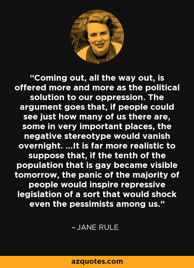 Coming out, all the way out, is offered more and more as the political solution to our oppression. The argument goes that, if people could see just how many of us there are, some in very important places, the negative stereotype would vanish overnight. ...It is far more realistic to suppose that, if the tenth of the population that is gay became visible tomorrow, the panic of the majority of people would inspire repressive legislation of a sort that would shock even the pessimists among us. - Jane Rule