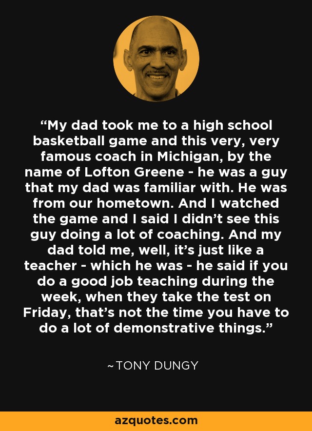 My dad took me to a high school basketball game and this very, very famous coach in Michigan, by the name of Lofton Greene - he was a guy that my dad was familiar with. He was from our hometown. And I watched the game and I said I didn't see this guy doing a lot of coaching. And my dad told me, well, it's just like a teacher - which he was - he said if you do a good job teaching during the week, when they take the test on Friday, that's not the time you have to do a lot of demonstrative things. - Tony Dungy