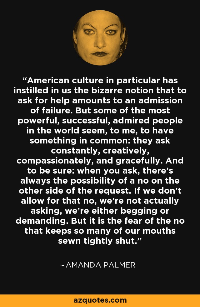 American culture in particular has instilled in us the bizarre notion that to ask for help amounts to an admission of failure. But some of the most powerful, successful, admired people in the world seem, to me, to have something in common: they ask constantly, creatively, compassionately, and gracefully. And to be sure: when you ask, there's always the possibility of a no on the other side of the request. If we don't allow for that no, we're not actually asking, we're either begging or demanding. But it is the fear of the no that keeps so many of our mouths sewn tightly shut. - Amanda Palmer