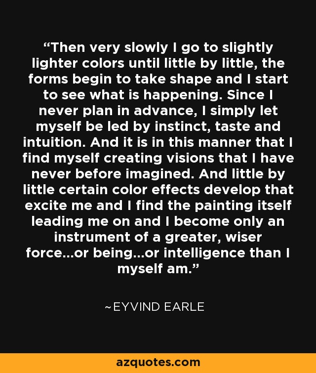 Then very slowly I go to slightly lighter colors until little by little, the forms begin to take shape and I start to see what is happening. Since I never plan in advance, I simply let myself be led by instinct, taste and intuition. And it is in this manner that I find myself creating visions that I have never before imagined. And little by little certain color effects develop that excite me and I find the painting itself leading me on and I become only an instrument of a greater, wiser force...or being...or intelligence than I myself am. - Eyvind Earle